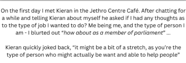 image shows a quote from my skillset service worker plus a brief chat i had woth them the text of which is "On the first day I met Kieran in the Jethro Centre Café. After chatting for a while and telling Kieran about myself he asked if I had any thoughts as to the type of job I wanted to do? Me being me, and the type of person I am - I blurted out "how about as a member of parliament"... Kieran quickly joked back, "it might be a bit of a stretch, as you're the type of person who might actually be want and able to help people""